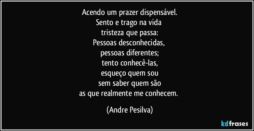 Acendo um prazer dispensável.
Sento e trago na vida 
tristeza que passa:
Pessoas desconhecidas, 
pessoas diferentes;
tento conhecê-las,
esqueço quem sou
sem saber quem são
as que realmente me conhecem. (Andre Pesilva)