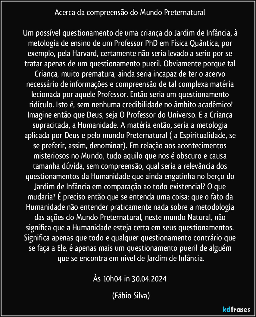 Acerca da compreensão do Mundo Preternatural 

Um possível questionamento de uma criança do Jardim de Infância, à metologia de ensino de um Professor PhD em Física Quântica, por exemplo, pela Harvard, certamente não seria levado a serio por se tratar apenas de um questionamento pueril. Obviamente porque tal Criança, muito prematura, ainda seria incapaz de ter o acervo necessário de informações e compreensão de tal complexa matéria lecionada por aquele Professor. Então seria um questionamento ridículo. Isto é, sem nenhuma credibilidade no âmbito acadêmico!
Imagine então que Deus, seja O Professor do Universo. E a Criança supracitada, a Humanidade. A matéria então, seria a metologia aplicada por Deus e pelo mundo Preternatural ( a Espiritualidade, se se preferir, assim, denominar). Em relação aos acontecimentos misteriosos no Mundo, tudo aquilo que nos é obscuro e causa tamanha dúvida, sem compreensão, qual seria a relevância dos questionamentos da Humanidade que ainda engatinha  no berço do Jardim de Infância em comparação ao todo existencial? O que mudaria? É preciso então que se entenda uma coisa: que o fato da Humanidade não entender praticamente nada sobre a metodologia das ações do Mundo Preternatural, neste mundo Natural, não significa que a Humanidade esteja certa em seus questionamentos. Significa apenas que todo e qualquer questionamento contrário que se faça a Ele, é apenas mais um questionamento pueril de alguém que se encontra em nível de Jardim de Infância.

Às 10h04 in 30.04.2024 (Fábio Silva)