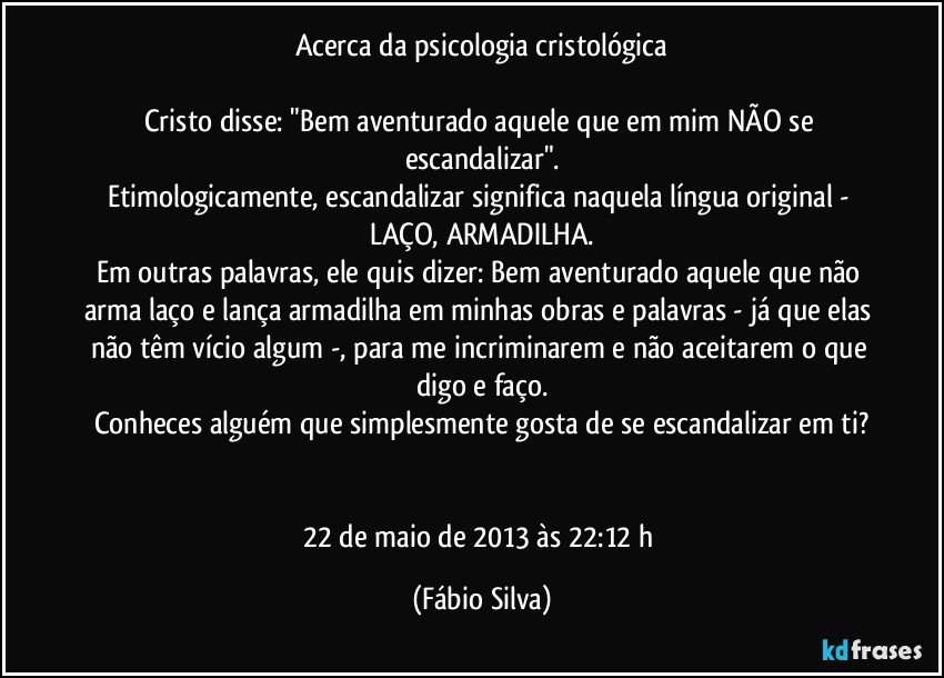 Acerca da psicologia cristológica

Cristo disse: "Bem aventurado aquele que em mim NÃO se escandalizar".
Etimologicamente, escandalizar significa naquela língua original - LAÇO, ARMADILHA.
Em outras palavras, ele quis dizer: Bem aventurado aquele que não arma laço e lança armadilha em minhas obras e palavras - já que elas não têm vício algum -, para me incriminarem e não aceitarem o que digo e faço.
Conheces alguém que simplesmente gosta de se escandalizar em ti?


22 de maio de 2013 às 22:12 h (Fábio Silva)