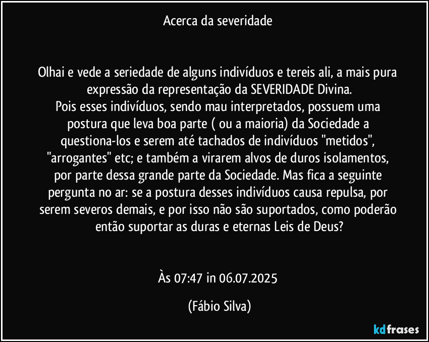 Acerca da severidade 


Olhai e vede a seriedade de alguns indivíduos e tereis ali, a mais pura expressão da representação da  SEVERIDADE Divina.
Pois esses indivíduos, sendo mau interpretados, possuem uma postura que leva boa parte ( ou a maioria) da Sociedade a questiona-los e serem até tachados de indivíduos "metidos", "arrogantes" etc; e também a virarem alvos de duros isolamentos, por parte dessa grande parte da Sociedade. Mas fica a seguinte pergunta no ar:  se a postura desses indivíduos causa repulsa, por serem severos demais, e por isso não são suportados, como poderão então suportar as duras e eternas Leis de Deus?


Às 07:47 in 06.07.2025 (Fábio Silva)