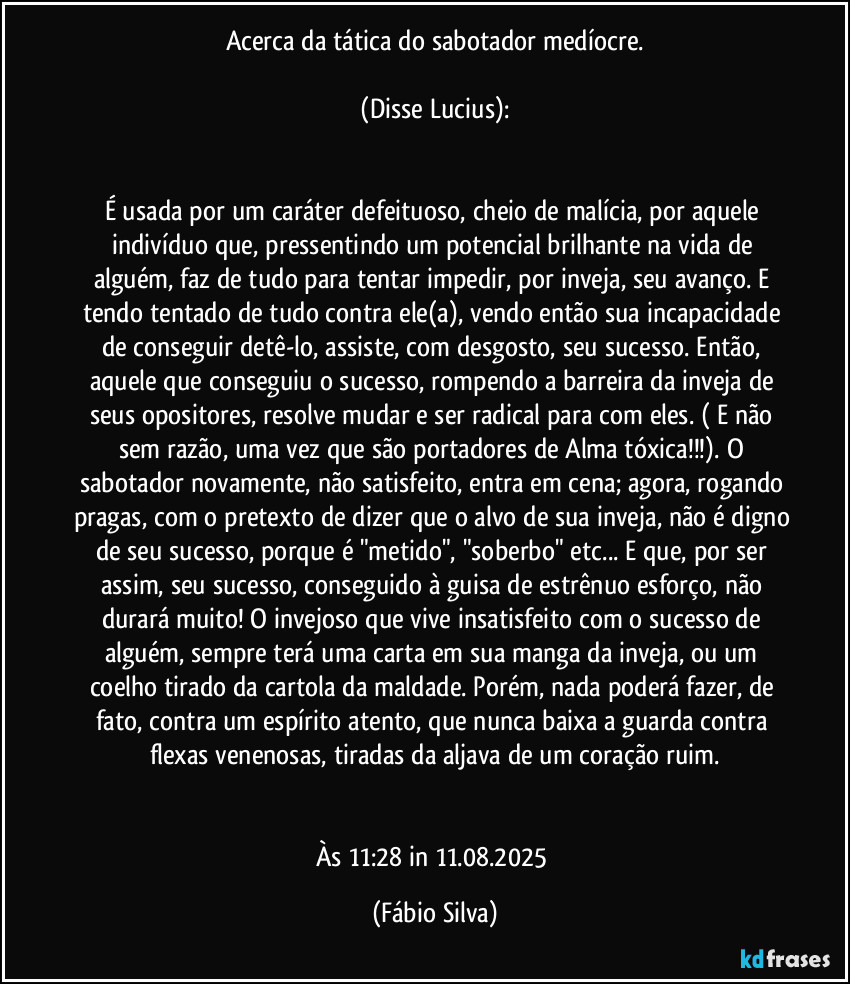 Acerca da tática do sabotador medíocre.

 (Disse Lucius):  


É usada por um caráter defeituoso, cheio de malícia, por aquele indivíduo que, pressentindo um potencial brilhante na vida de alguém, faz de tudo para tentar impedir, por inveja, seu avanço. E tendo tentado de tudo contra ele(a), vendo então sua incapacidade de conseguir detê-lo, assiste, com desgosto, seu sucesso. Então, aquele que conseguiu o sucesso, rompendo a barreira da inveja de seus opositores, resolve mudar e ser radical para com eles. ( E não sem razão, uma vez que são portadores de Alma tóxica!!!). O sabotador novamente, não satisfeito, entra em cena; agora, rogando pragas, com o pretexto de dizer que o alvo de sua inveja, não é digno de seu sucesso, porque é "metido", "soberbo" etc... E que, por ser assim, seu sucesso, conseguido à guisa de estrênuo esforço, não durará muito! O invejoso que vive insatisfeito com o sucesso de alguém, sempre terá uma carta em sua manga da inveja, ou um coelho tirado da cartola  da maldade. Porém, nada poderá fazer, de fato, contra um espírito atento, que nunca baixa a guarda contra flexas venenosas, tiradas da aljava de um coração ruim.


Às 11:28 in 11.08.2025 (Fábio Silva)