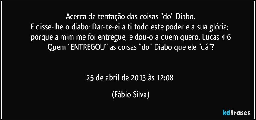 Acerca da tentação das coisas "do" Diabo.
E disse-lhe o diabo: Dar-te-ei a ti todo este poder e a sua glória; porque a mim me foi entregue, e dou-o a quem quero. Lucas 4:6
Quem "ENTREGOU" as coisas "do" Diabo que ele "dá"?


25 de abril de 2013 às 12:08 (Fábio Silva)