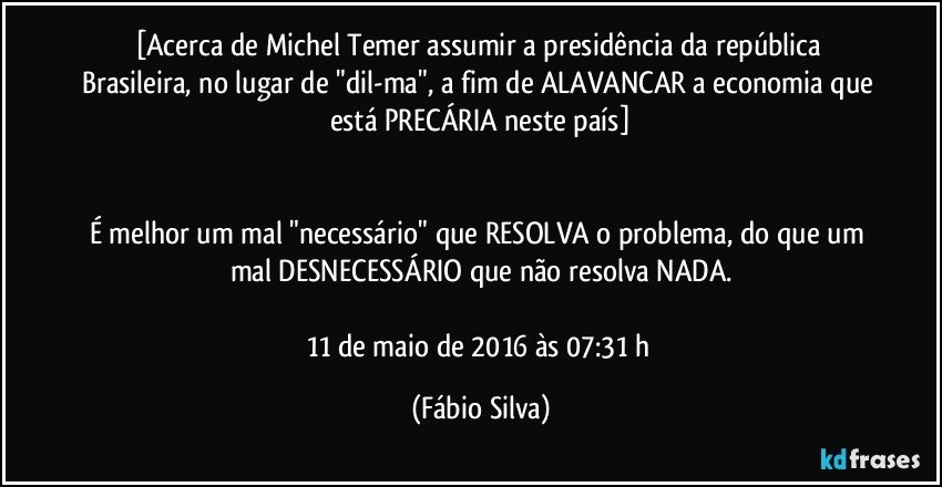 [Acerca de Michel Temer assumir a presidência da república Brasileira, no lugar de "dil-ma", a fim de ALAVANCAR a economia que está PRECÁRIA neste país]


É melhor um mal "necessário" que RESOLVA o problema, do que um mal DESNECESSÁRIO que não resolva NADA.

11 de maio de 2016 às 07:31 h (Fábio Silva)