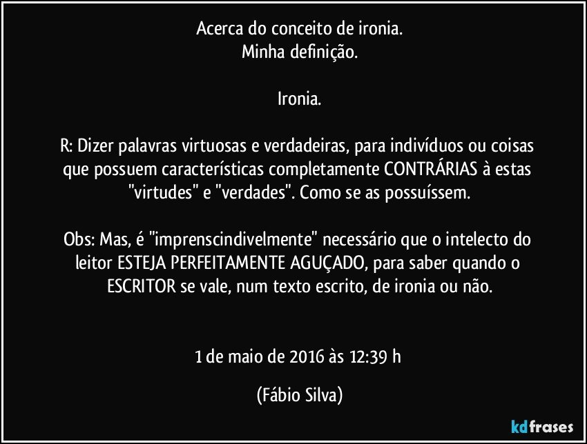 Acerca do conceito de ironia.
Minha definição.

Ironia.

R: Dizer palavras virtuosas e verdadeiras, para indivíduos ou coisas que possuem características completamente CONTRÁRIAS à estas "virtudes" e "verdades". Como se as possuíssem.

Obs: Mas, é "imprenscindivelmente" necessário que o intelecto do leitor ESTEJA PERFEITAMENTE AGUÇADO, para saber quando o ESCRITOR se vale, num texto escrito, de ironia ou não.


1 de maio de 2016 às 12:39 h (Fábio Silva)