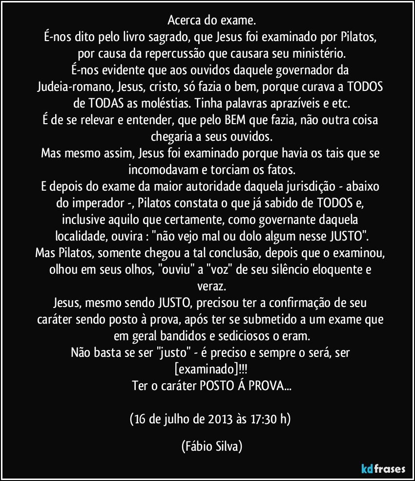 Acerca do exame.
É-nos dito pelo livro sagrado, que Jesus foi examinado por Pilatos, por causa da repercussão que causara seu ministério.
É-nos evidente que aos ouvidos daquele governador da Judeia-romano, Jesus, cristo, só fazia o bem, porque curava a TODOS de TODAS as moléstias. Tinha palavras aprazíveis e etc.
É de se relevar e entender, que pelo BEM que fazia, não outra coisa chegaria a seus ouvidos.
Mas mesmo assim, Jesus foi examinado porque havia os tais que se incomodavam e torciam os fatos.
E depois do exame da maior autoridade daquela jurisdição - abaixo do imperador -, Pilatos constata o que já sabido de TODOS e, inclusive aquilo que certamente, como governante daquela localidade, ouvira : "não vejo mal ou dolo algum nesse JUSTO".
Mas Pilatos, somente chegou a tal conclusão, depois que o examinou, olhou em seus olhos, "ouviu" a "voz" de seu silêncio eloquente e veraz.
Jesus, mesmo sendo JUSTO, precisou ter a confirmação de seu caráter sendo posto à prova, após ter se submetido a um exame que em geral bandidos e sediciosos o eram.
Não basta se ser "justo" - é preciso e sempre o será, ser [examinado]!!! 
Ter o caráter POSTO Á PROVA...

(16 de julho de 2013 às 17:30 h) (Fábio Silva)