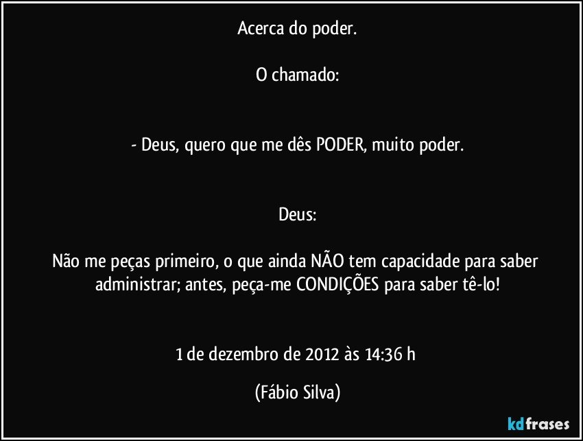 Acerca do poder.

O chamado:


- Deus, quero que me dês PODER, muito poder.


Deus:

Não me peças primeiro, o que ainda NÃO tem capacidade para saber administrar; antes, peça-me CONDIÇÕES para saber tê-lo!


1 de dezembro de 2012 às 14:36  h (Fábio Silva)