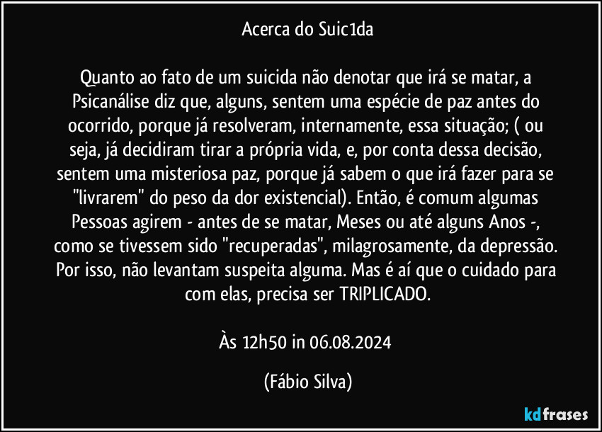 Acerca do Suic1da

Quanto ao fato de um suicida não denotar que irá se matar, a Psicanálise diz que, alguns, sentem uma espécie de paz antes do ocorrido, porque já resolveram, internamente, essa situação; ( ou seja, já decidiram tirar a própria vida, e, por conta dessa decisão, sentem uma misteriosa paz, porque já sabem o que irá fazer para se "livrarem" do peso da dor existencial). Então, é comum algumas Pessoas agirem - antes de se matar, Meses ou até alguns Anos -, como se tivessem sido "recuperadas", milagrosamente, da depressão. Por isso, não levantam suspeita alguma. Mas é aí que o cuidado para com elas, precisa ser TRIPLICADO.

Às 12h50 in 06.08.2024 (Fábio Silva)