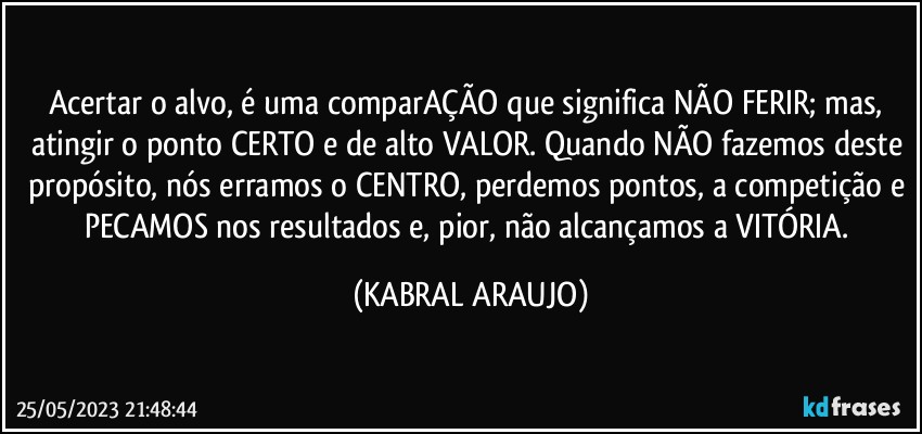 Acertar o alvo, é uma comparAÇÃO que significa NÃO FERIR; mas, atingir o ponto CERTO e de alto VALOR. Quando NÃO fazemos deste propósito, nós erramos o CENTRO, perdemos pontos, a competição e PECAMOS nos resultados e, pior, não alcançamos a VITÓRIA. (KABRAL ARAUJO)