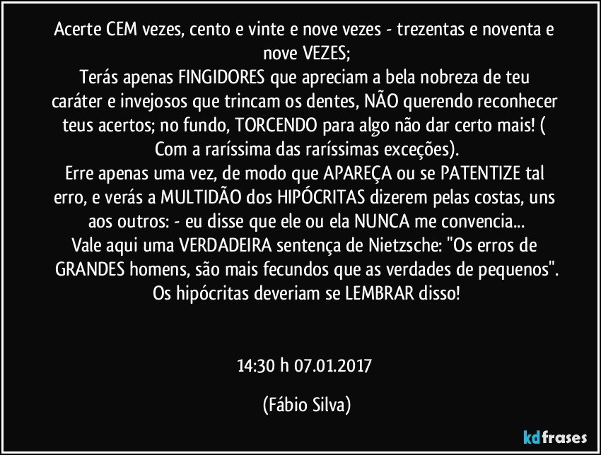 Acerte CEM vezes, cento e vinte e nove vezes - trezentas e noventa e nove VEZES;
Terás apenas FINGIDORES que apreciam a bela nobreza de teu caráter e invejosos que trincam os dentes, NÃO querendo reconhecer teus acertos; no fundo, TORCENDO para algo não dar certo mais! ( Com a raríssima das raríssimas exceções).
Erre apenas uma vez, de modo que APAREÇA ou se PATENTIZE tal erro, e verás a MULTIDÃO dos HIPÓCRITAS dizerem pelas costas, uns aos outros: - eu disse que ele ou ela NUNCA me convencia...
Vale aqui uma VERDADEIRA sentença de Nietzsche: "Os erros de GRANDES homens, são mais fecundos que as verdades de pequenos".
Os hipócritas deveriam se LEMBRAR disso!


14:30 h  07.01.2017 (Fábio Silva)