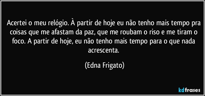 Acertei o meu relógio. À partir de hoje eu não tenho mais tempo pra coisas que me afastam da paz, que me roubam o riso e me tiram o foco. A partir de hoje, eu não tenho mais tempo para o que nada acrescenta. (Edna Frigato)