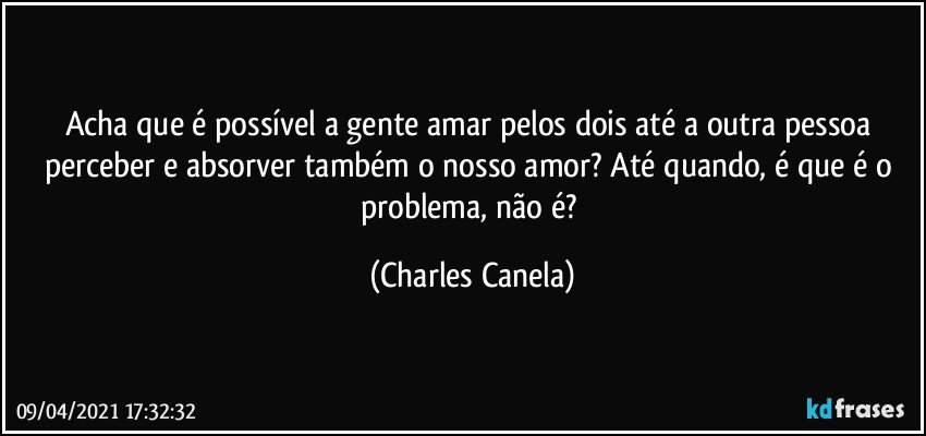 Acha que é possível a gente amar pelos dois até a outra pessoa perceber e absorver também o nosso amor? Até quando, é que é o problema, não é? (Charles Canela)