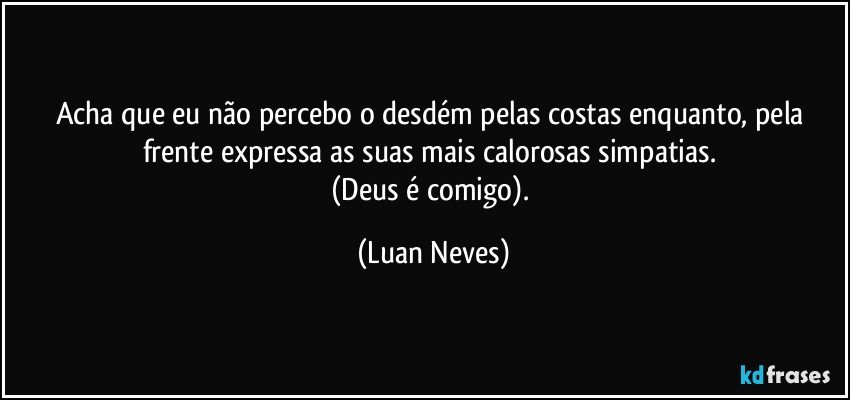 Acha que eu não percebo o desdém pelas costas enquanto, pela frente expressa as suas mais calorosas simpatias. 
(Deus é comigo). (Luan Neves)
