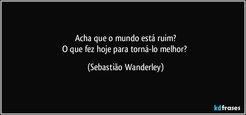 Acha que o mundo está ruim?
O que fez hoje para torná-lo melhor? (Sebastião Wanderley)