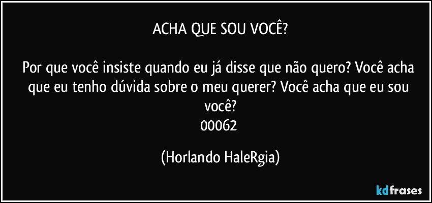 ACHA QUE SOU VOCÊ?

Por que você insiste quando eu já disse que não quero? Você acha que eu tenho dúvida sobre o meu querer? Você acha que eu sou você?
00062 (Horlando HaleRgia)