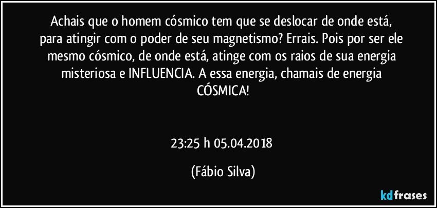 Achais que o homem cósmico tem que se deslocar de onde está, para atingir com o poder de seu magnetismo? Errais. Pois por ser ele mesmo cósmico, de onde está, atinge com os raios de sua energia misteriosa e INFLUENCIA. A essa energia, chamais de energia CÓSMICA!


23:25 h   05.04.2018 (Fábio Silva)