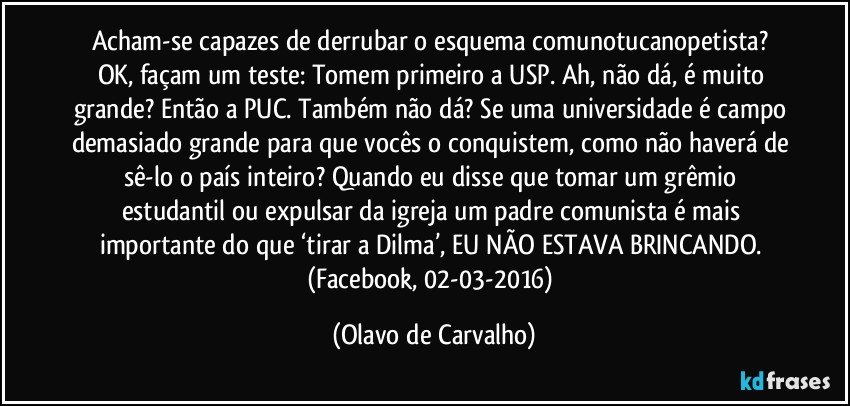 Acham-se capazes de derrubar o esquema comunotucanopetista? OK, façam um teste: Tomem primeiro a USP. Ah, não dá, é muito grande? Então a PUC. Também não dá? Se uma universidade é campo demasiado grande para que vocês o conquistem, como não haverá de sê-lo o país inteiro? Quando eu disse que tomar um grêmio estudantil ou expulsar da igreja um padre comunista é mais importante do que ‘tirar a Dilma’, EU NÃO ESTAVA BRINCANDO. (Facebook, 02-03-2016) (Olavo de Carvalho)