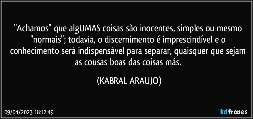 "Achamos" que algUMAS coisas são inocentes, simples ou mesmo "normais"; todavia, o discernimento é imprescindível e o conhecimento será indispensável para separar, quaisquer que sejam as cousas boas das coisas más. (KABRAL ARAUJO)