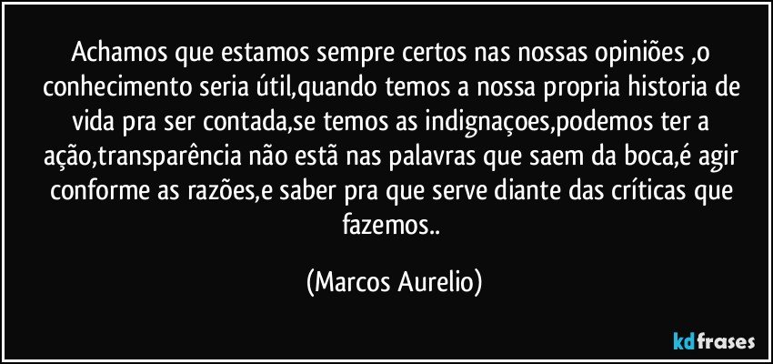 Achamos que estamos sempre  certos nas nossas opiniões ,o conhecimento seria útil,quando temos a nossa propria historia de vida pra ser contada,se temos as indignaçoes,podemos ter a ação,transparência não estã nas  palavras que saem da boca,é agir conforme as razões,e saber pra que serve diante das críticas que fazemos.. (Marcos Aurelio)