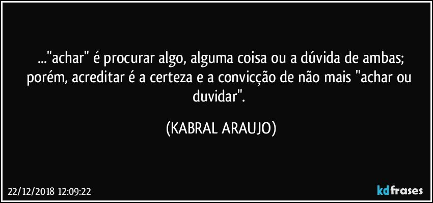 ..."achar" é procurar algo, alguma coisa ou a dúvida de ambas;
porém, acreditar é a certeza e a convicção de não mais "achar ou duvidar". (KABRAL ARAUJO)