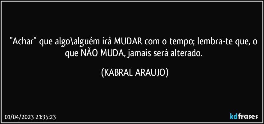 "Achar" que algo\alguém irá MUDAR com o tempo; lembra-te que, o que NÃO MUDA, jamais será alterado. (KABRAL ARAUJO)