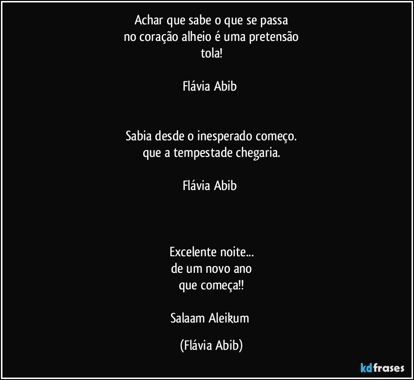 Achar que sabe o que se passa
no coração alheio é uma pretensão
tola!

Flávia Abib 


Sabia desde o inesperado começo.
que a tempestade chegaria.

Flávia Abib 



Excelente noite...
de um novo ano
que começa!!

Salaam Aleikum (Flávia Abib)