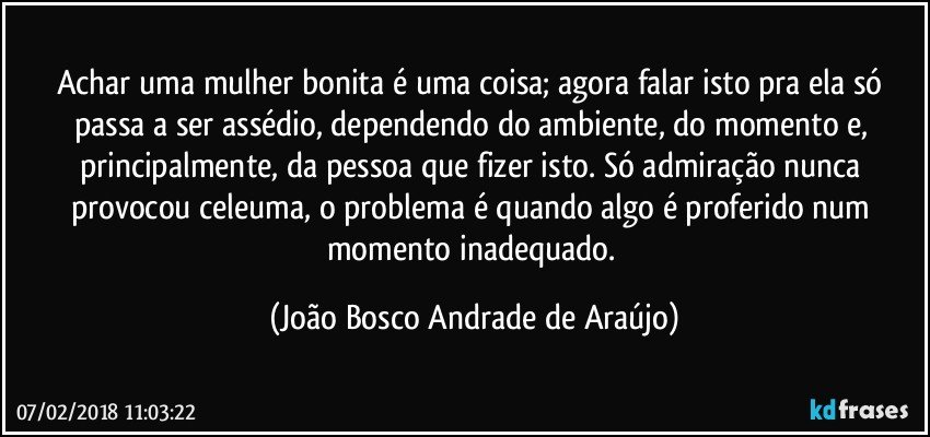 Achar uma mulher bonita é uma coisa; agora falar isto pra ela só passa a ser assédio, dependendo do ambiente, do momento e, principalmente, da pessoa que fizer isto. Só admiração nunca provocou celeuma, o problema é quando algo é proferido num momento inadequado. (João Bosco Andrade de Araújo)