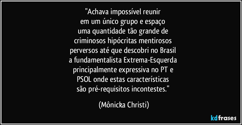 "Achava impossível reunir 
em um único grupo e espaço 
uma quantidade tão grande de 
criminosos hipócritas mentirosos 
perversos até que descobri no Brasil 
a fundamentalista Extrema-Esquerda 
principalmente expressiva no PT e 
PSOL onde estas características 
são pré-requisitos incontestes." (Mônicka Christi)