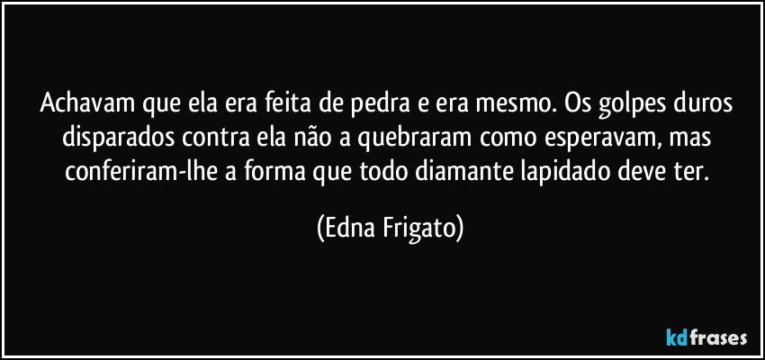 Achavam que ela era feita de pedra e era mesmo. Os golpes duros disparados contra ela não a quebraram como esperavam, mas conferiram-lhe a forma que todo diamante lapidado deve ter. (Edna Frigato)