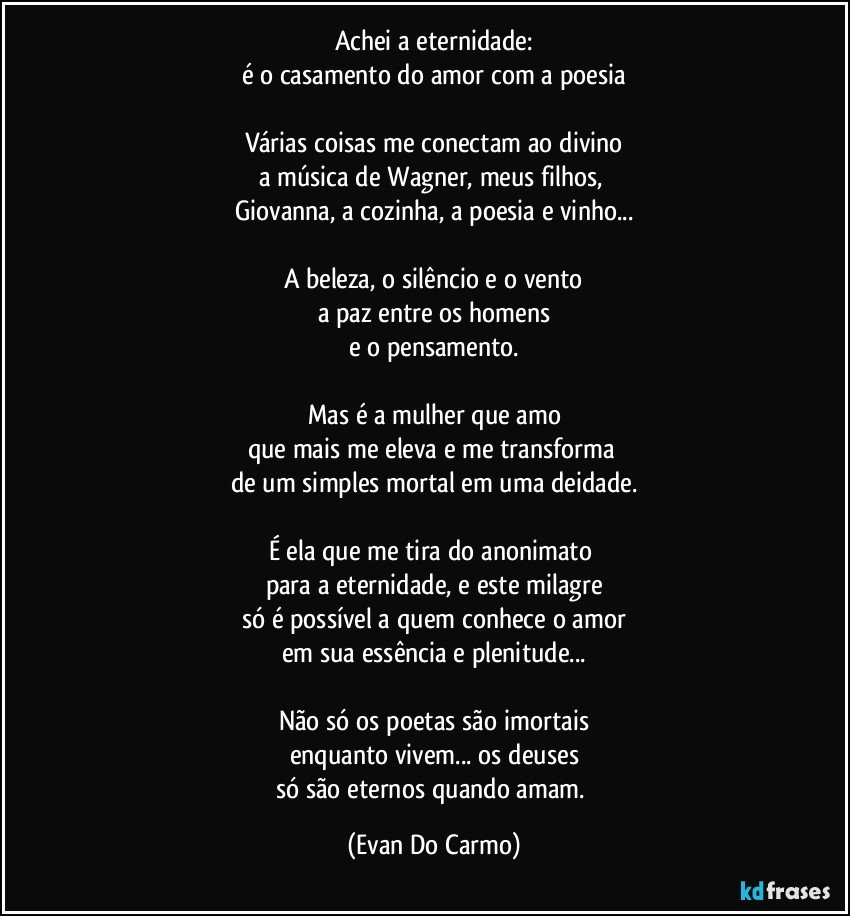 Achei a eternidade:
é o casamento do amor com a poesia

Várias coisas me conectam ao divino
a música de Wagner, meus filhos, 
Giovanna, a cozinha, a poesia e vinho...
 
A beleza, o silêncio e o vento
a paz entre os homens
e o pensamento.

Mas é a mulher que amo
que mais me eleva e me transforma 
de um simples mortal em uma deidade.

É ela que me tira do anonimato 
para a eternidade, e este milagre
só é possível a  quem conhece o amor
em sua essência e plenitude...

Não só os poetas são imortais
enquanto vivem... os deuses
só são eternos quando amam. (Evan Do Carmo)