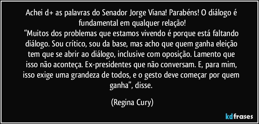 achei d+ as palavras do Senador Jorge Viana! Parabéns! O diálogo é fundamental em qualquer relação!
“Muitos dos problemas que estamos vivendo é porque está faltando diálogo. Sou crítico, sou da base, mas acho que quem ganha eleição tem que se abrir ao diálogo, inclusive com oposição. Lamento que isso não aconteça. Ex-presidentes que não conversam. E, para mim, isso exige uma grandeza de todos, e o gesto deve começar por quem ganha”, disse. (Regina Cury)