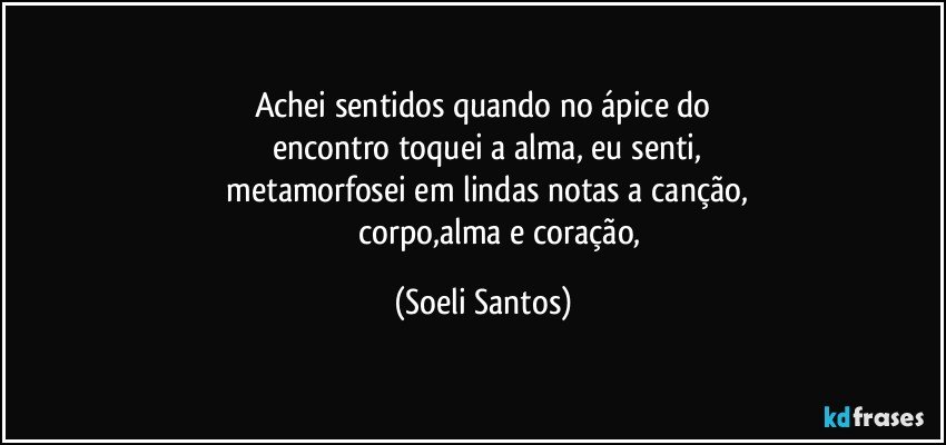 Achei sentidos quando no ápice   do
     encontro  toquei a alma,  eu senti, 
   metamorfosei em lindas notas a canção,
                 corpo,alma e coração, (Soeli Santos)