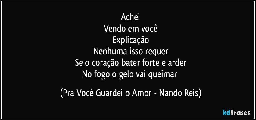 Achei
Vendo em você
Explicação
Nenhuma isso requer
Se o coração bater forte e arder
No fogo o gelo vai queimar (Pra Você Guardei o Amor - Nando Reis)