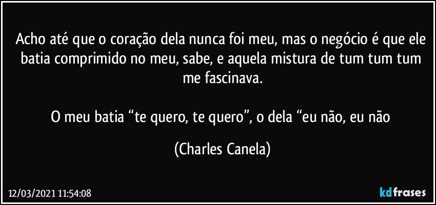 Acho até que o coração dela nunca foi meu, mas o negócio é que ele batia comprimido no meu, sabe, e aquela mistura de tum tum tum me fascinava.

O meu batia “te quero, te quero”, o dela “eu não, eu não (Charles Canela)