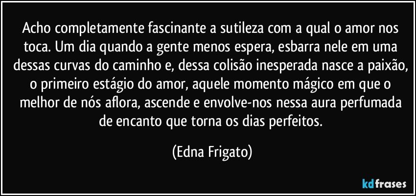 Acho completamente fascinante a sutileza com a qual o amor nos toca. Um dia quando a gente menos espera, esbarra nele em uma dessas curvas do caminho e, dessa colisão inesperada nasce a paixão, o primeiro estágio do amor, aquele momento mágico em que o melhor de nós aflora, ascende e envolve-nos nessa aura perfumada de encanto que torna os dias perfeitos. (Edna Frigato)