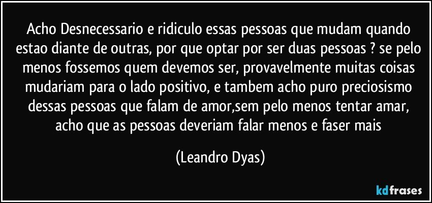 Acho Desnecessario e ridiculo essas pessoas que mudam quando estao diante de outras, por que optar por ser duas pessoas ? se pelo menos fossemos quem devemos ser, provavelmente muitas coisas mudariam para o lado positivo, e tambem acho puro preciosismo dessas pessoas que falam de amor,sem pelo menos tentar amar, acho que as pessoas deveriam falar menos e faser mais (Leandro Dyas)