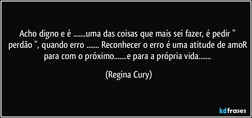 acho digno e é ...uma das coisas que mais sei fazer, é pedir " perdão ", quando erro ... Reconhecer o erro é uma atitude de amoR para com o próximo...e para a própria vida... (Regina Cury)