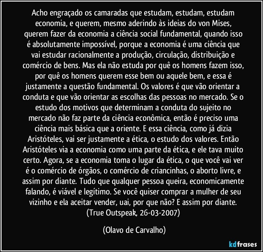 Acho engraçado os camaradas que estudam, estudam, estudam economia, e querem, mesmo aderindo às ideias do von Mises, querem fazer da economia a ciência social fundamental, quando isso é absolutamente impossível, porque a economia é uma ciência que vai estudar racionalmente a produção, circulação, distribuição e comércio de bens. Mas ela não estuda por quê os homens fazem isso, por quê os homens querem esse bem ou aquele bem, e essa é justamente a questão fundamental. Os valores é que vão orientar a conduta e que vão orientar as escolhas das pessoas no mercado. Se o estudo dos motivos que determinam a conduta do sujeito no mercado não faz parte da ciência econômica, então é preciso uma ciência mais básica que a oriente. E essa ciência, como já dizia Aristóteles, vai ser justamente a ética, o estudo dos valores. Então Aristóteles via a economia como uma parte da ética, e ele tava muito certo. Agora, se a economia toma o lugar da ética, o que você vai ver é o comércio de órgãos, o comércio de criancinhas, o aborto livre, e assim por diante. Tudo que qualquer pessoa queira, economicamente falando, é viável e legítimo. Se você quiser comprar a mulher de seu vizinho e ela aceitar vender, uai, por que não? E assim por diante. (True Outspeak, 26-03-2007) (Olavo de Carvalho)