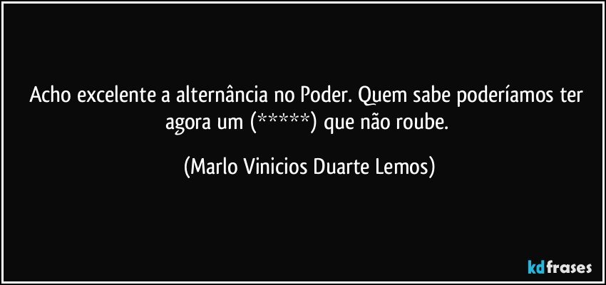 Acho excelente a alternância no Poder. Quem sabe poderíamos ter agora um  (*****)  que não roube. (Marlo Vinicios Duarte Lemos)