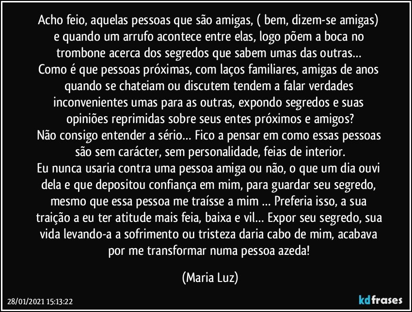 Acho feio, aquelas pessoas que são amigas, ( bem, dizem-se amigas) e quando um arrufo acontece entre elas, logo põem a boca no trombone acerca dos segredos que sabem umas das outras… 
Como é que pessoas próximas, com laços familiares, amigas de anos quando se chateiam ou discutem tendem a falar verdades inconvenientes umas para as outras, expondo segredos e suas opiniões reprimidas sobre seus entes próximos e amigos?
Não consigo entender a sério… Fico a pensar em como essas pessoas são sem carácter, sem personalidade, feias de interior.
Eu nunca usaria contra uma pessoa amiga ou não, o que um dia ouvi dela e que depositou confiança em mim, para guardar seu segredo, mesmo que essa pessoa me traísse a mim … Preferia isso, a sua traição a eu ter atitude mais feia, baixa e vil… Expor seu segredo, sua vida levando-a a sofrimento ou tristeza daria cabo de mim, acabava por me transformar numa pessoa azeda! (Maria Luz)