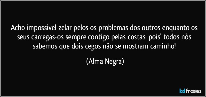 acho impossivel zelar pelos os problemas dos outros enquanto os seus carregas-os  sempre contigo pelas costas' pois' todos nòs sabemos que dois cegos não se mostram caminho! (Alma Negra)