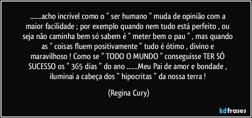 ...acho incrível como o  " ser humano " muda de opinião com a maior facilidade ;  por exemplo quando nem tudo está perfeito  , ou seja não caminha bem só sabem é " meter bem o pau " , mas quando as " coisas fluem positivamente "  tudo é ótimo , divino e maravilhoso ! Como se " TODO O MUNDO " conseguisse TER SÓ SUCESSO os " 365 dias " do ano ...Meu Pai de amor e bondade , iluminai a cabeça dos " hipocritas " da nossa terra ! (Regina Cury)