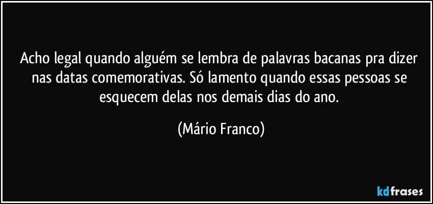 Acho legal quando alguém se lembra de palavras bacanas pra dizer nas datas comemorativas. Só lamento quando essas pessoas se esquecem delas nos demais dias do ano. (Mário Franco)