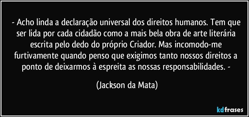- Acho linda a declaração universal dos direitos humanos. Tem que ser lida por cada cidadão como a mais bela obra de arte literária escrita pelo dedo do próprio Criador. Mas incomodo-me furtivamente quando penso que exigimos tanto nossos direitos a ponto de deixarmos à espreita as nossas responsabilidades. - (Jackson da Mata)