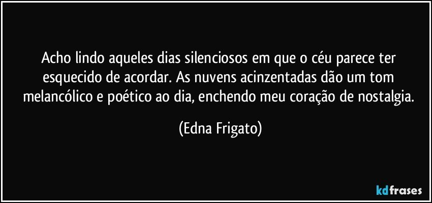 Acho lindo aqueles dias silenciosos em que o céu parece ter esquecido de acordar. As nuvens acinzentadas dão um tom melancólico e poético ao dia, enchendo meu coração de nostalgia. (Edna Frigato)