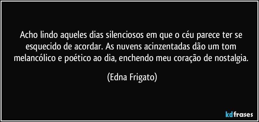 Acho lindo aqueles dias silenciosos em que o céu parece ter se esquecido de acordar. As nuvens acinzentadas dão um tom melancólico e poético ao dia, enchendo meu coração de nostalgia. (Edna Frigato)