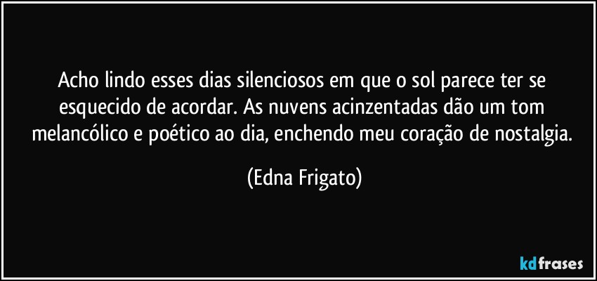 Acho lindo esses dias silenciosos em que o sol parece ter se esquecido de acordar. As nuvens acinzentadas dão um tom melancólico e poético ao dia, enchendo meu coração de nostalgia. (Edna Frigato)