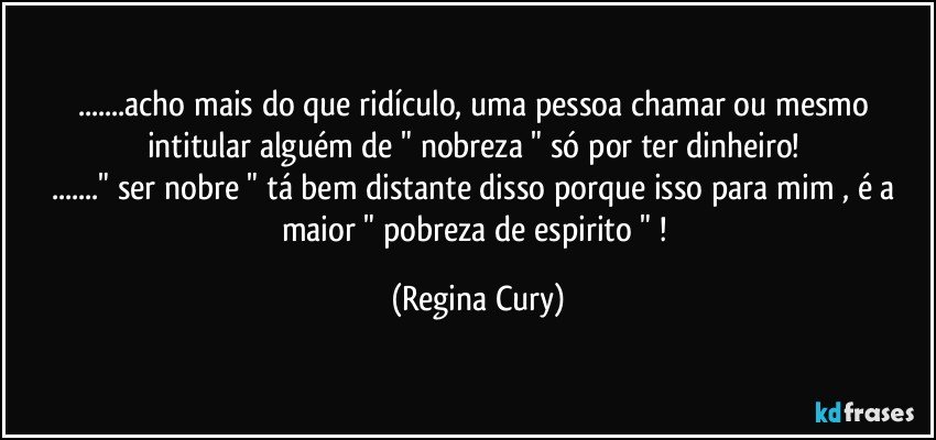 ...acho  mais do que  ridículo, uma pessoa chamar  ou mesmo intitular alguém   de   " nobreza "  só por  ter dinheiro! 
..."  ser nobre "  tá bem distante disso  porque isso para mim ,  é a  maior  " pobreza  de espirito " ! (Regina Cury)