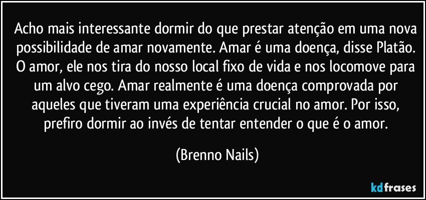 Acho mais interessante dormir do que prestar atenção em uma nova possibilidade de amar novamente. Amar é uma doença, disse Platão. O amor, ele nos tira do nosso local fixo de vida e nos locomove para um alvo cego. Amar realmente é uma doença comprovada por aqueles que tiveram uma experiência crucial no amor. Por isso, prefiro dormir ao invés de tentar entender o que é o amor. (Brenno Nails)