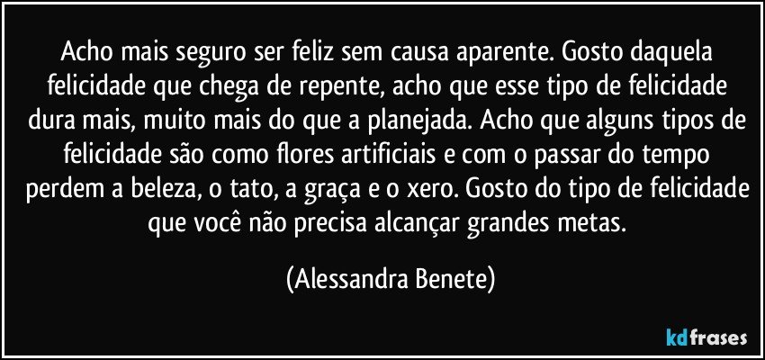 Acho mais seguro ser feliz sem causa aparente. Gosto daquela felicidade que chega de repente, acho que esse tipo de felicidade dura mais, muito mais do que a planejada. Acho que alguns tipos de felicidade são como flores artificiais e com o passar do tempo perdem a beleza, o tato, a graça e o xero. Gosto do tipo de felicidade que você não precisa alcançar grandes metas. (Alessandra Benete)