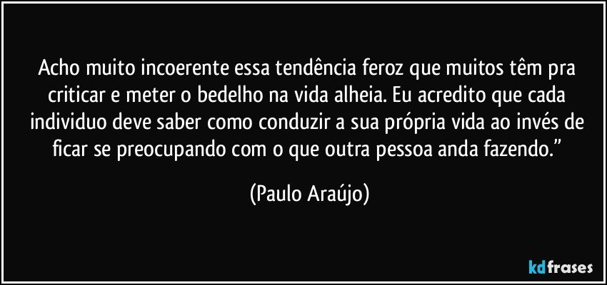 Acho muito incoerente essa tendência feroz que muitos têm pra criticar e meter o bedelho na vida alheia. Eu acredito que cada individuo deve saber como conduzir a sua própria vida ao invés de ficar se preocupando com o que outra pessoa anda fazendo.” (Paulo Araújo)